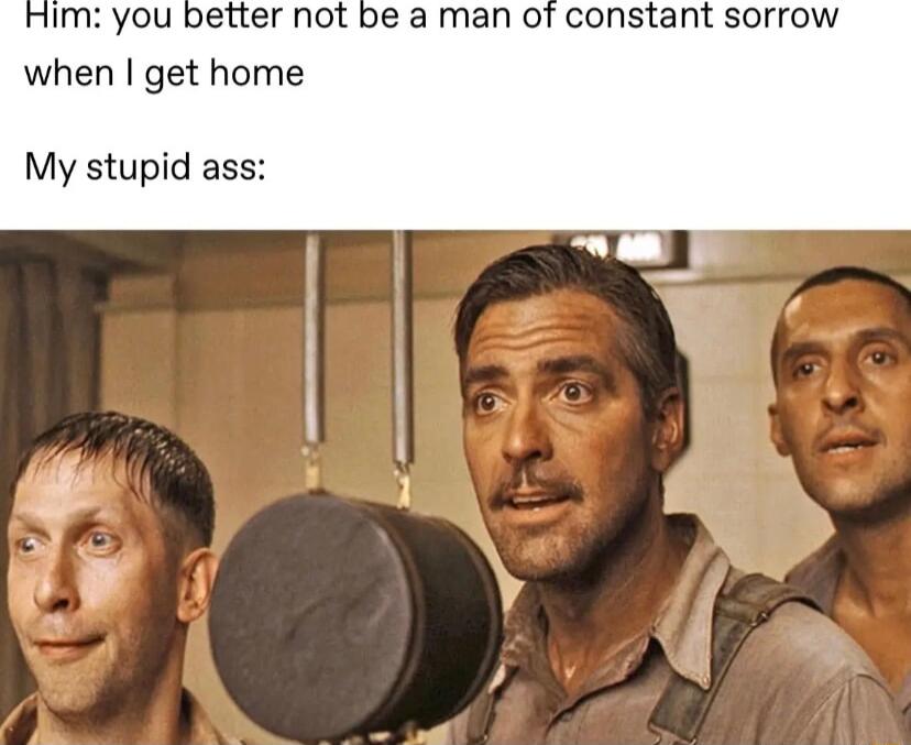 ou better not be a man ot constant sorrow when get home My stupid ass