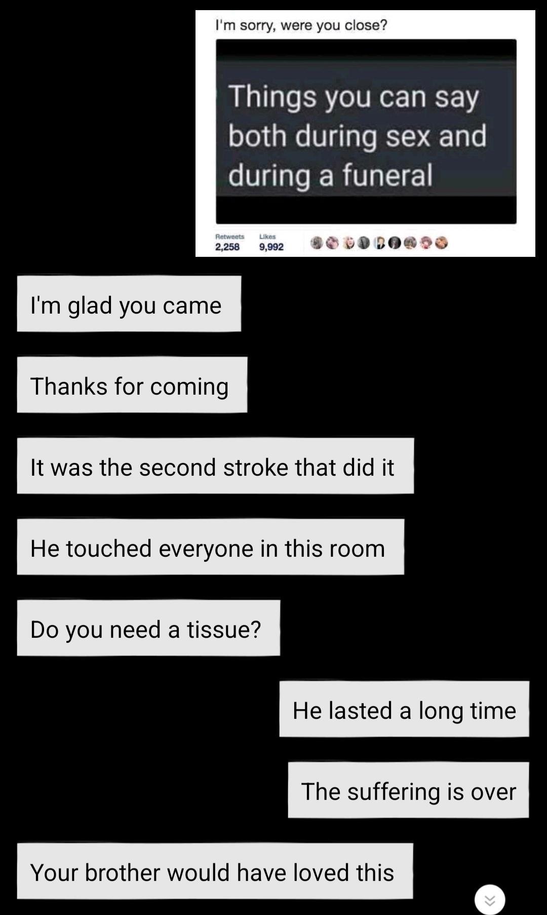 Im sorry were you close Things you can say both during sex and G GERTLEE 2258 9902 BOLUDDOBDD Im glad you came Thanks for coming It was the second stroke that did it He touched everyone in this room Do you need a tissue He lasted a long time The suffering is over Your brother would have loved this