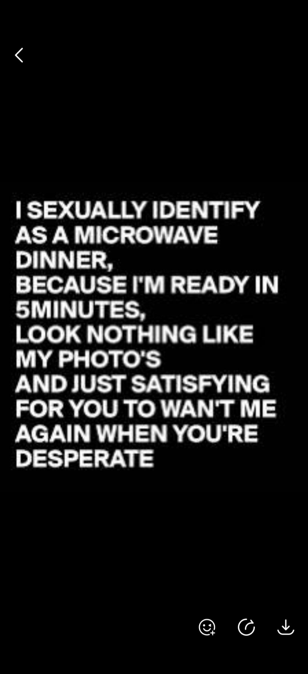 I SEXUALLY IDENTIFY AS A MICROWAVE DINNER, BECAUSE I'M READY IN 5 MINUTES, LOOK NOTHING LIKE MY PHOTO'S AND JUST SATISFYING FOR YOU TO WAN'T ME AGAIN WHEN YOU'RE DESPERATE