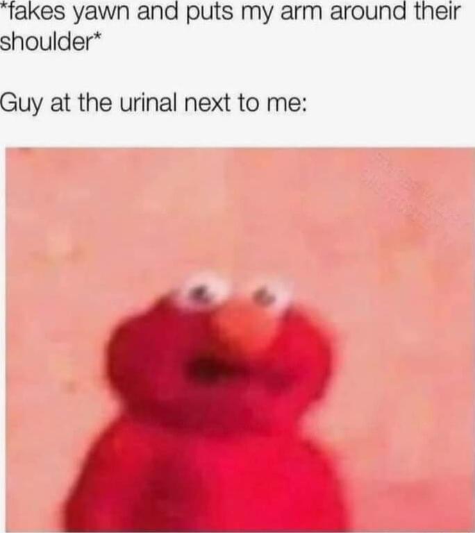 fakes yawn and puts my arm around their shoulder Guy at the urinal next to me