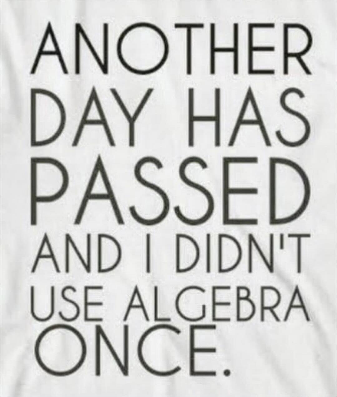 ANOTHER DAY HAS PASSED AND I DIDN'T USE ALGEBRA ONCE.