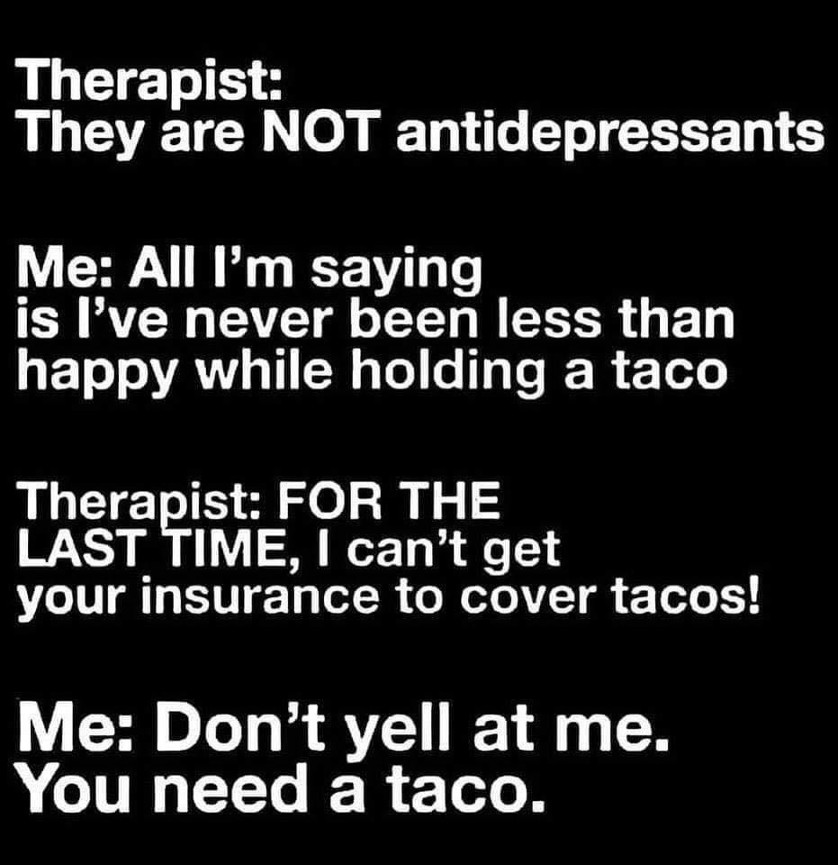 Therapist They are NOT antidepressants Me All m saying is Ive never been less than happy while holding a taco Therapist FOR THE LAST TIME cant get your insurance to cover tacos Me Dont yell at me A TR Y R F Tl B