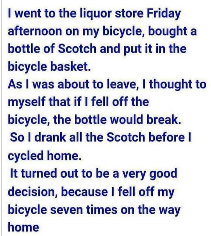 I went to the liquor store Friday afternoon on my bicycle, bought a bottle of Scotch and put it in the bicycle basket. As I was about to leave, I thought to myself that if I fell off the bicycle, the bottle would break. So I drank all the Scotch before I cycled home. It turned out to be a very good decision, because I fell off my bicycle seven time