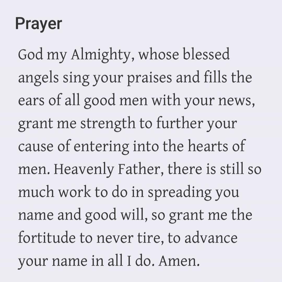 Prayer God my Almighty, whose blessed angels sing your praises and fills the ears of all good men with your news, grant me strength to further your cause of entering into the hearts of men. Heavenly Father, there is still so much work to do in spreading your name and good will, so grant me the fortitude to never tire, to advance your name in all I 