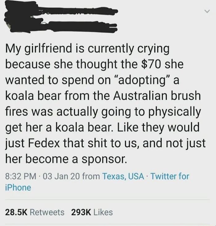 My girlfriend is currently crying because she thought the 70 she wanted to spend on adopting a koala bear from the Australian brush fires was actually going to physically get her a koala bear Like they would just Fedex that shit to us and not just her become a sponsor 832 PM 03 Jan 20 from Texas USA Twitter for iPhone 285K Retweets 293K Likes