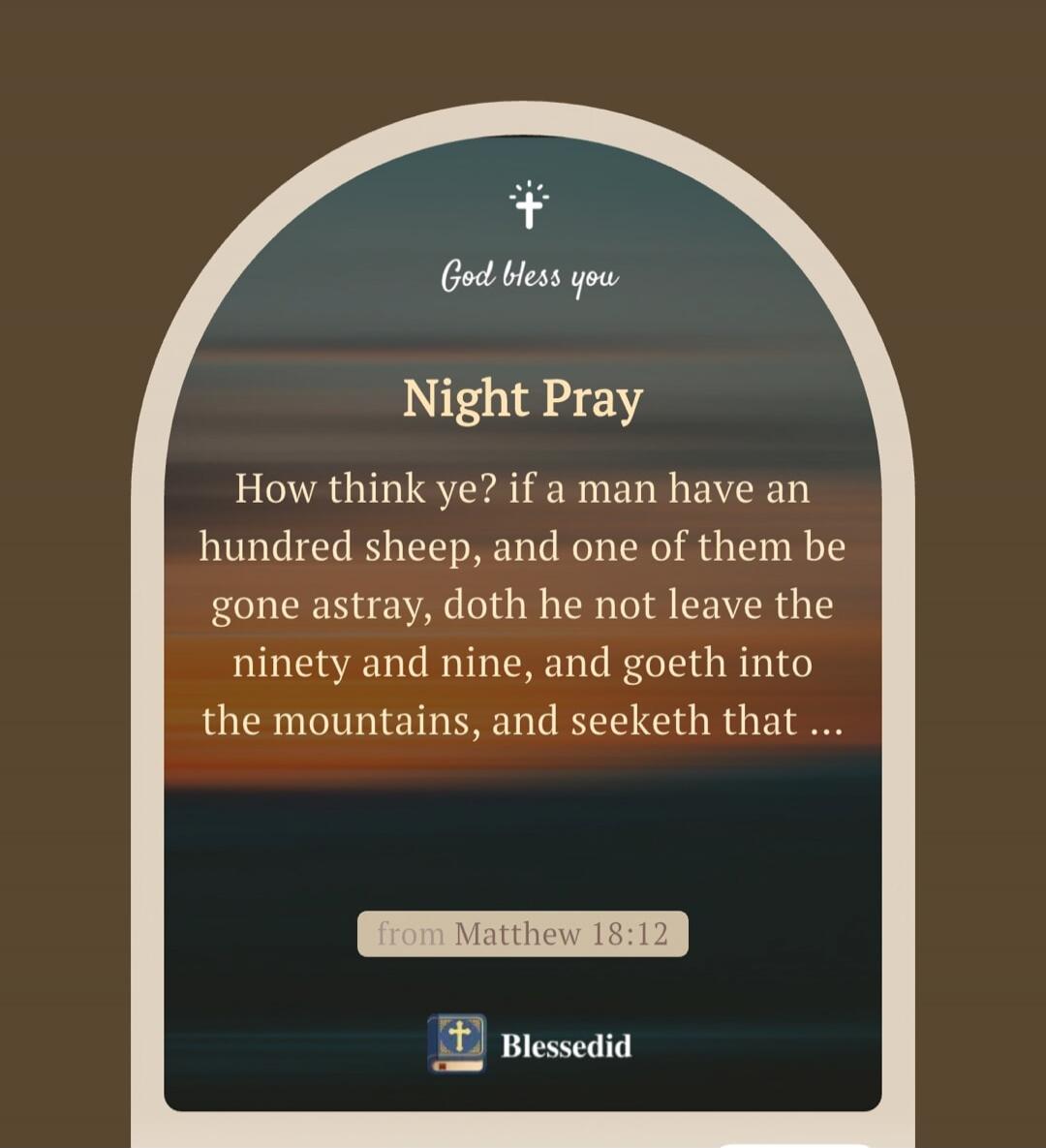 God bless you. Night Pray. How think ye? if a man have an hundred sheep, and one of them be gone astray, doth he not leave the ninety and nine, and goeth into the mountains, and seeketh that... from Matthew 18:12. Blessedid.