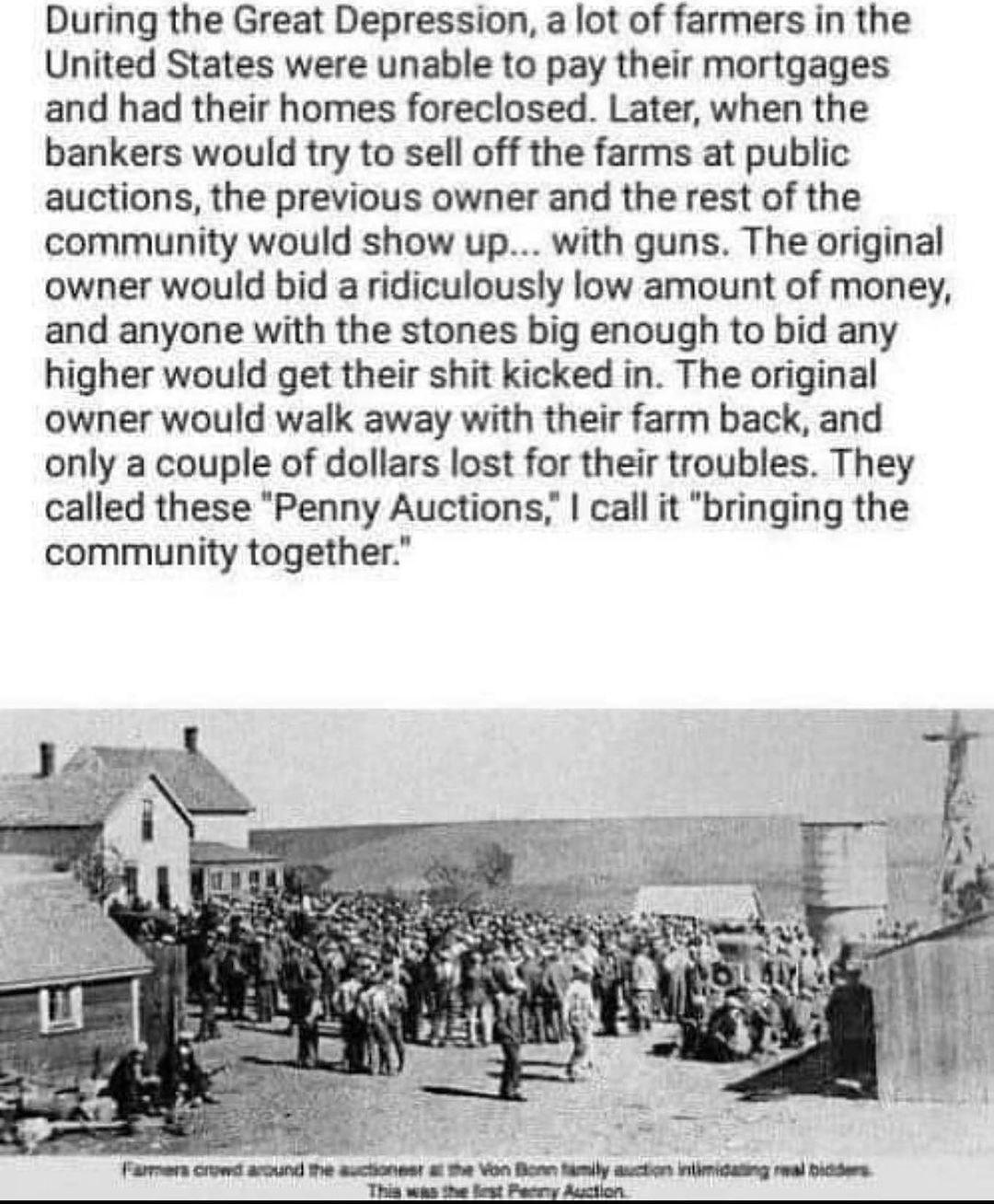 During the Great Depression a lot of farmers in the United States were unable to pay their mortgages and had their homes foreclosed Later when the bankers would try to sell off the farms at public auctions the previous owner and the rest of the community would show up with guns The original owner would bid a ridiculously low amount of money and anyone with the stones big enough to bid any higher w