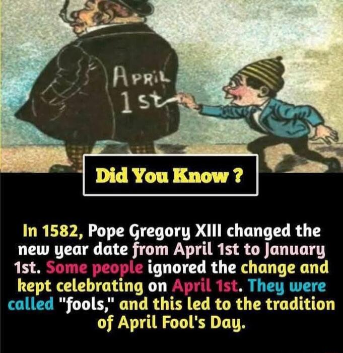 In 1582 Pope Gregory Xl changed the new year date from April 1st to January 1st Some people ignored the change and kept celebrating on April 1st They were called fools and this led to the tradition of April Fools Day