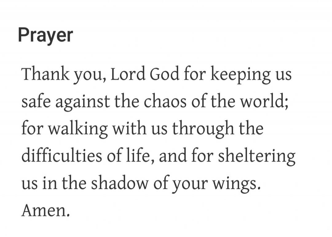 Prayer. Thank you, Lord God for keeping us safe against the chaos of the world; for walking with us through the difficulties of life, and for sheltering us in the shadow of your wings. Amen.