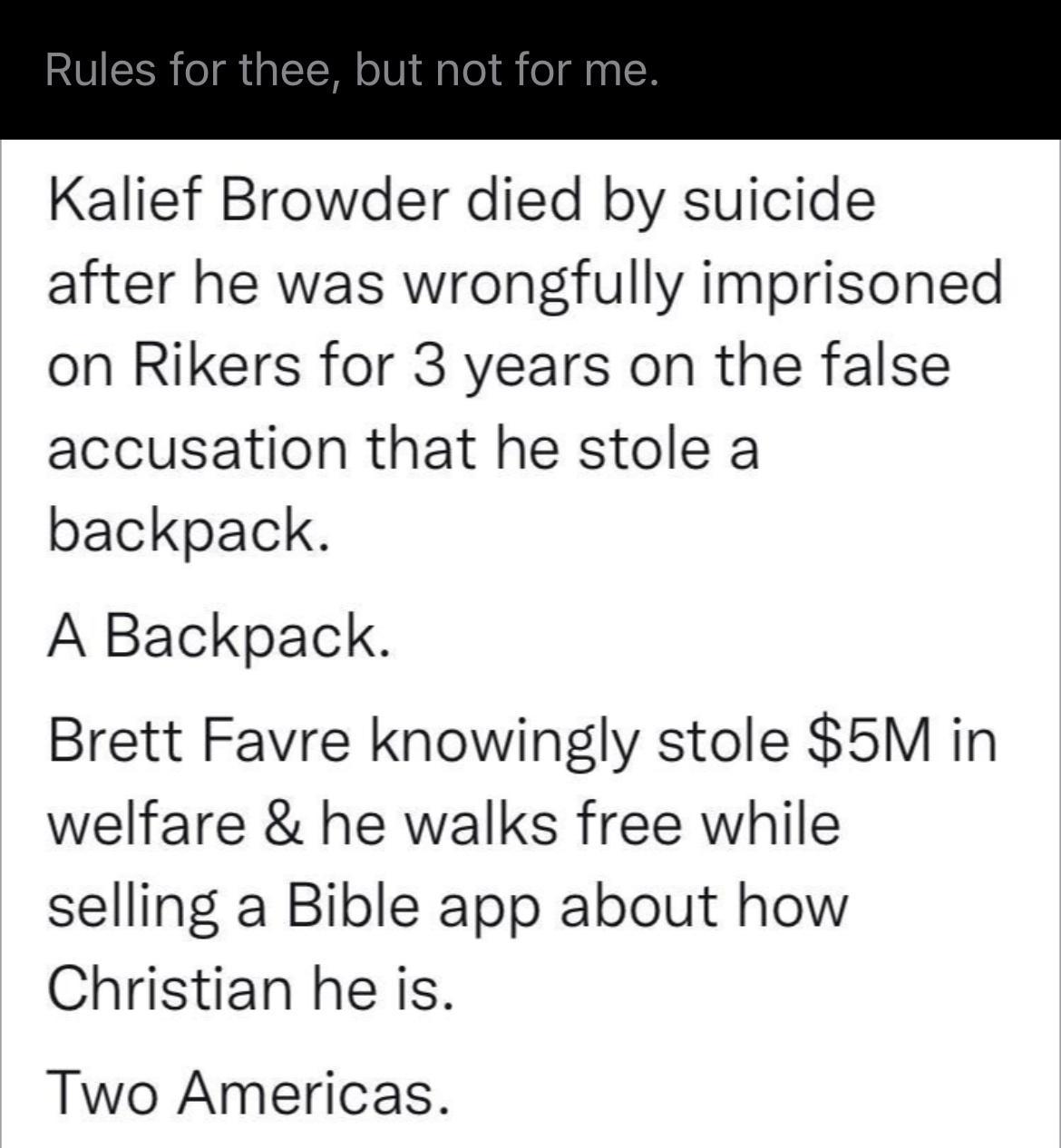 Kalief Browder died by suicide after he was wrongfully imprisoned on Rikers for 3 years on the false accusation that he stole a backpack A Backpack Brett Favre knowingly stole 5M in welfare he walks free while selling a Bible app about how Christian he is Two Americas