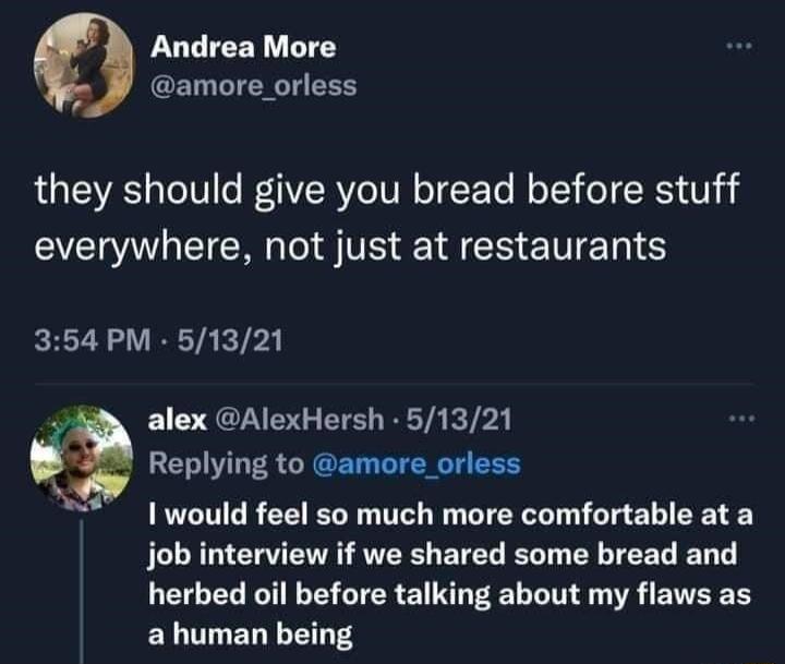 Andrea More W amore orless they should give you bread before stuff everywhere not just at restaurants 354 PM 51321 alex AlexHersh 51321 Replying to amore orless I would feel so much more comfortable at a job interview if we shared some bread and herbed oil before talking about my flaws as ELTTELY TS
