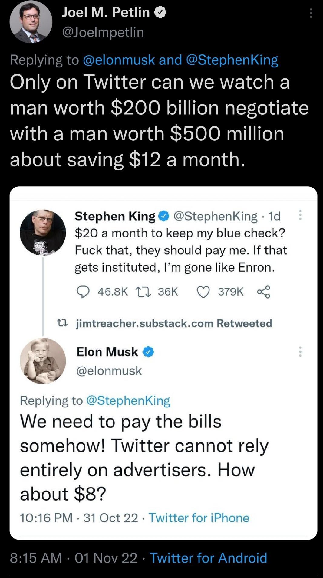 O Joel M Petlin elonmusk and StephenKing Only on Twitter can we watch a man worth 200 billion negotiate with a man worth 500 million about saving 12 a month Stephen King StephenKing 1d 20 a month to keep my blue check Fuck that they should pay me If that gets instituted Im gone like Enron jimtreachersubstackcom Retweeted Elon Musk elonmusk We need to pay the bills somehow Twitter cannot rely entir