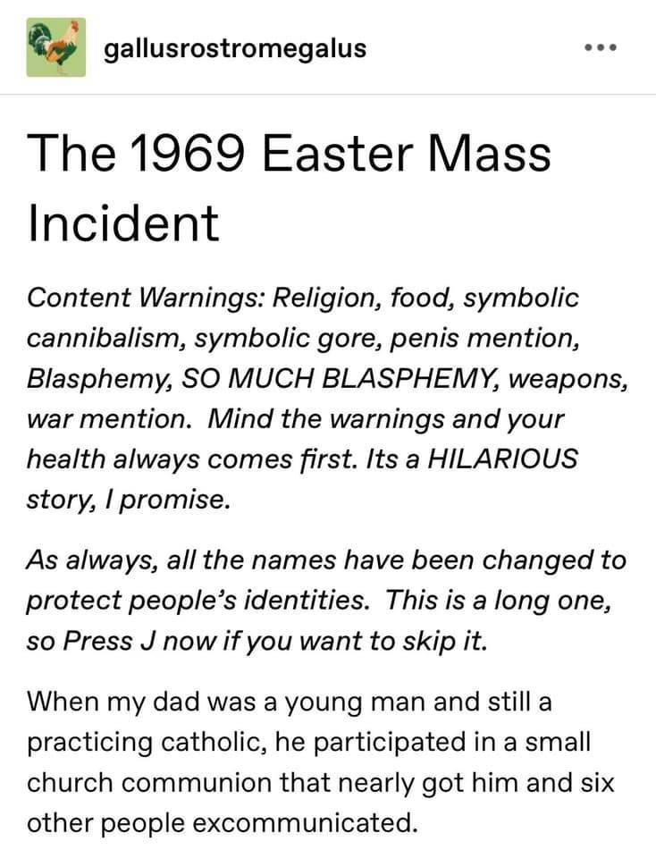 gallusrostromegalus The 1969 Easter Mass Incident Content Warnings Religion food symbolic cannibalism symbolic gore penis mention Blasphemy SO MUCH BLASPHEMY weapons war mention Mind the warnings and your health always comes first Its a HILARIOUS story promise As always all the names have been changed to protect peoples identities This is a long one so Press J now if you want to skip it When my da
