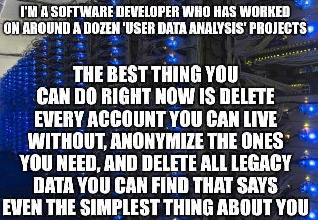5TM A SOFTWARE DEVELOPER WHO HAS WORKED uubguun ADOZEN USER DATA NALYSIS rnnlysf THEBESTTHINGYOU CAN DO RIGHT NOW IS DELETE EVERY ACCOUNT YOUCANLIVE WITHOUT ANONYMIZE THE ONES YOU NEED AND DELETE ALL LEGACY DATA YOU CAN FIND THAT SAYS EVEN THE SIMPLEST THING ABOUT YOU