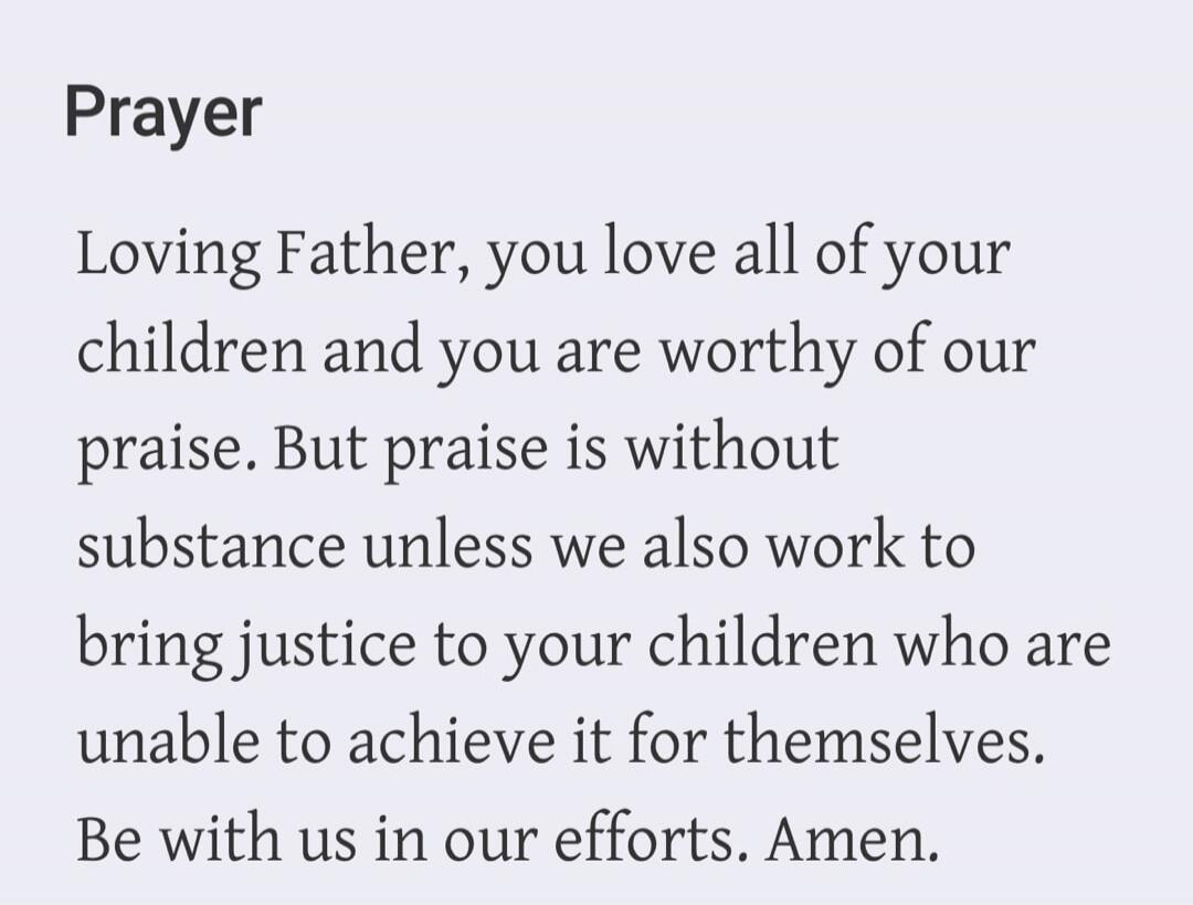 Prayer Loving Father, you love all of your children and you are worthy of our praise. But praise is without substance unless we also work to bring justice to your children who are unable to achieve it for themselves. Be with us in our efforts. Amen.