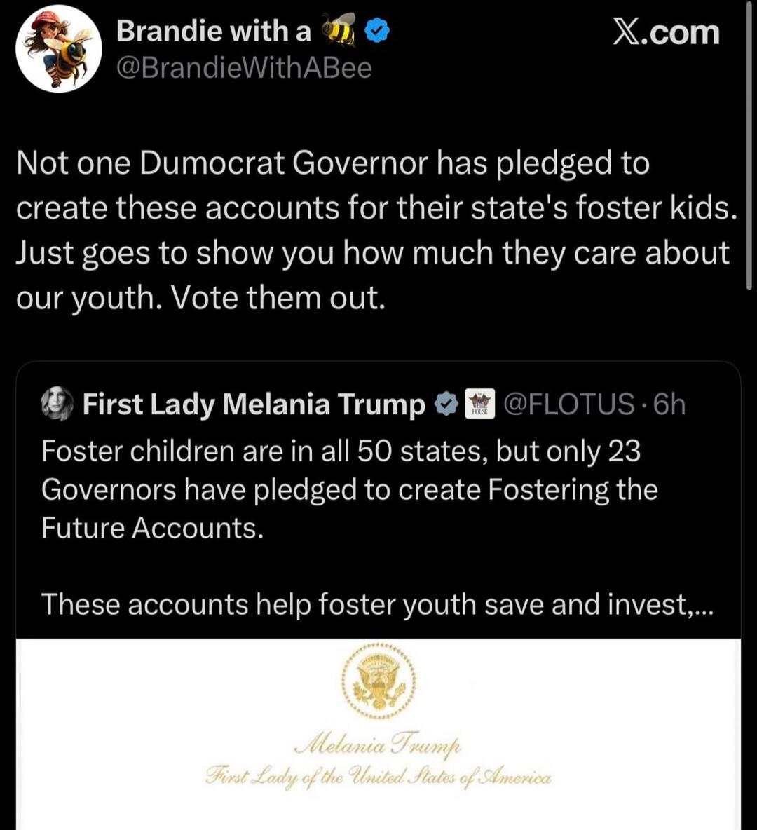 Brandie with a bee @BrandieWithABee Not one Democrat Governor has pledged to create these accounts for their state's foster kids. Just goes to show you how much they care about our youth. Vote them out. First Lady Melania Trump @FLOTUS Foster children are in all 50 states, but only 23 Governors have pledged to create Fostering the Future Accounts. 
