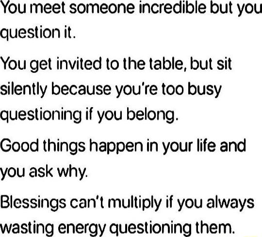 You meet someone incredible but you question it You get invited to the table but sit silently because youre too busy questioning if you belong Good things happen in your life and you ask why Blessings cant multiply if you always wasting energy questioning them