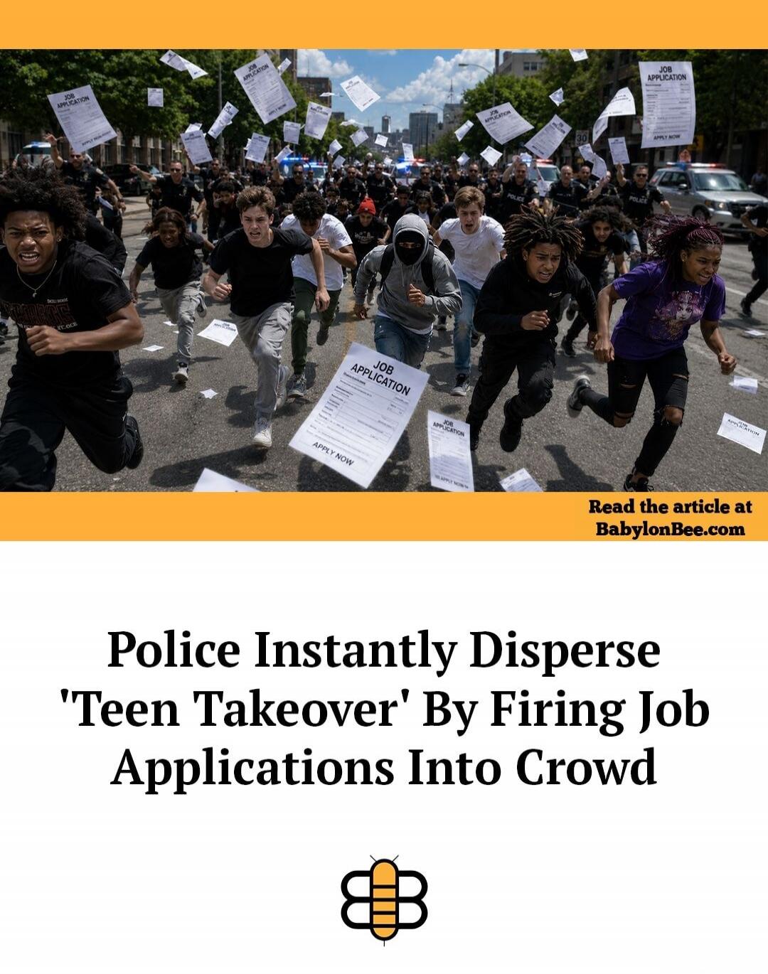 Police Instantly Disperse 'Teen Takeover' By Firing Job Applications Into Crowd. Job Application. Apply Now. Read the article at BabylonBee.com.