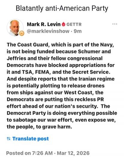 Blatantly anti-American Party Mark R. Levin GETTR @marklevinshow 9m The Coast Guard, which is part of the Navy, is not being funded because Schumer and Jeffries and their fellow congressional Democrats have blocked appropriations for it and TSA, FEMA, and the Secret Service. And despite reports that the Iranian regime is potentially plotting to rel
