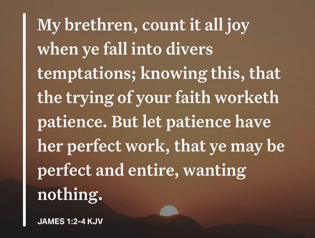 My brethren, count it all joy when ye fall into divers temptations; knowing this, that the trying of your faith worketh patience. But let patience have her perfect work, that ye may be perfect and entire, wanting nothing. JAMES 1:2-4 KJV