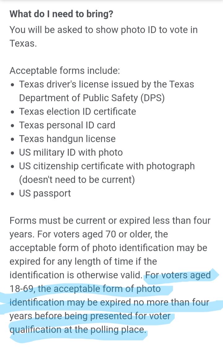 What do need to bring You will be asked to show photo ID to vote in Texas Acceptable forms include Texas drivers license issued by the Texas Department of Public Safety DPS Texas election ID certificate Texas personal ID card Texas handgun license US military ID with photo US citizenship certificate with photograph doesnt need to be current US passport Forms must be current or expired less than fo