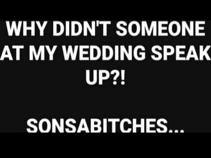 WHY DIDN'T SOMEONE AT MY WEDDING SPEAK UP?! SONSABITCHES...