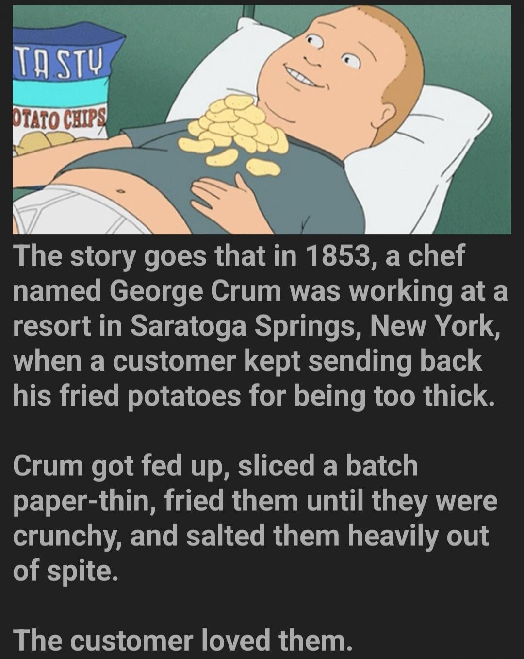 TASTY POTATO CHIPS. The story goes that in 1853, a chef named George Crum was working at a resort in Saratoga Springs, New York, when a customer kept sending back his fried potatoes for being too thick. Crum got fed up, sliced a batch paper-thin, fried them until they were crunchy, and salted them heavily out of spite. The customer loved them.