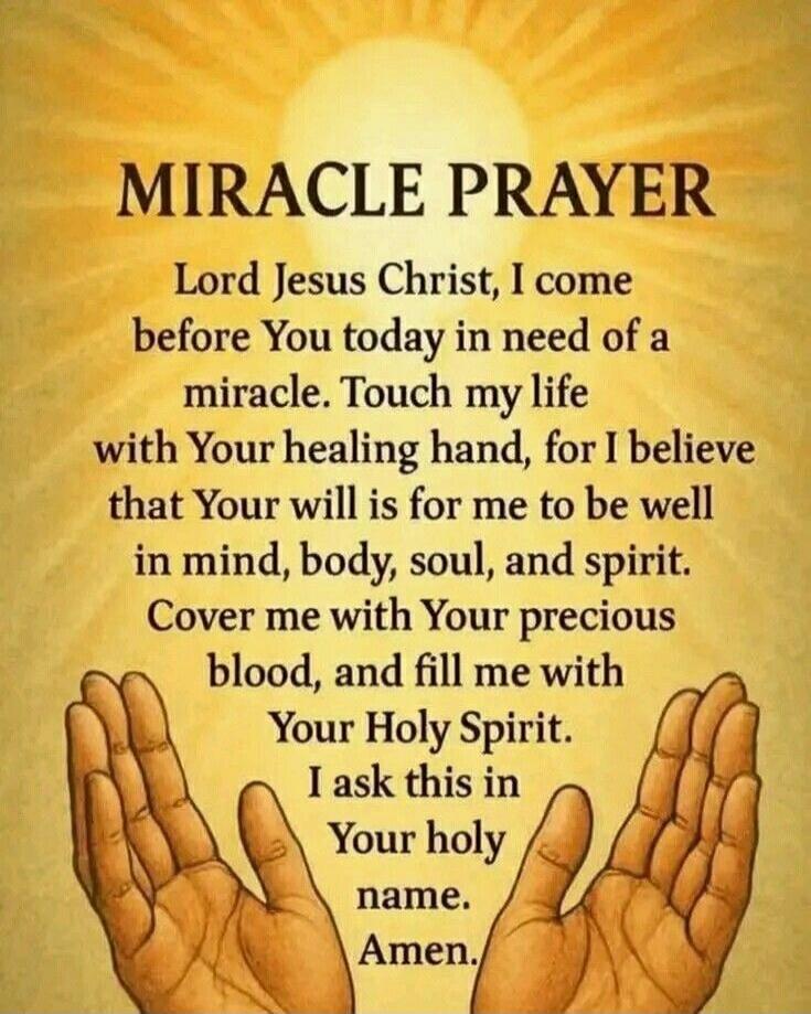 MIRACLE PRAYER Lord Jesus Christ, I come before You today in need of a miracle. Touch my life with Your healing hand, for I believe that Your will is for me to be well in mind, body, soul, and spirit. Cover me with Your precious blood, and fill me with Your Holy Spirit. I ask this in Your holy name. Amen.