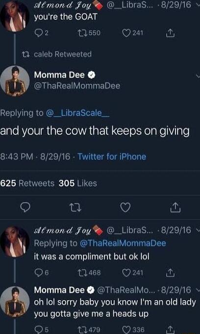 youre the GOAT dtmond Joy _LibraS 82916 o F 11550 Q24 A 13 caleb Retweeted Momma Dee CIGELEEV T EIET Replying to __LibraScale__ and your the cow that keeps on giving 843 PM 82916 Twitter for iPhone ZLGEER R RIES e V dtmond Foy _Libras 82916 h Replying to ThaRealMommaDee it was a compliment but ok lol 12468 Q24 o Momma Dee ThaRealMo 82916 oh lol sorry baby you know Im an old lady you gotta give me 
