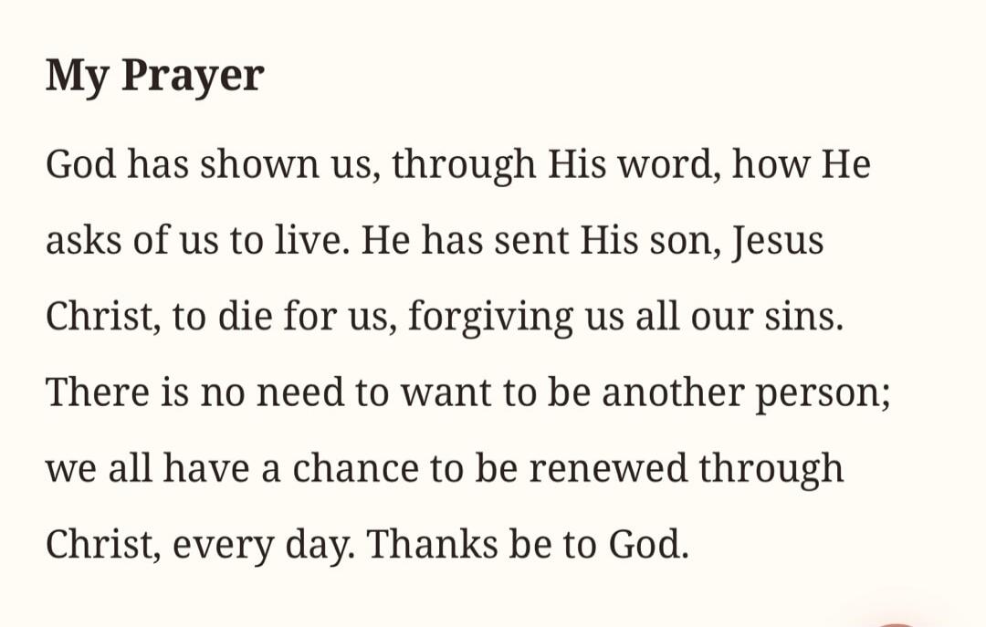 My Prayer God has shown us, through His word, how He asks of us to live. He has sent His son, Jesus Christ, to die for us, forgiving us all our sins. There is no need to want to be another person; we all have a chance to be renewed through Christ, every day. Thanks be to God.