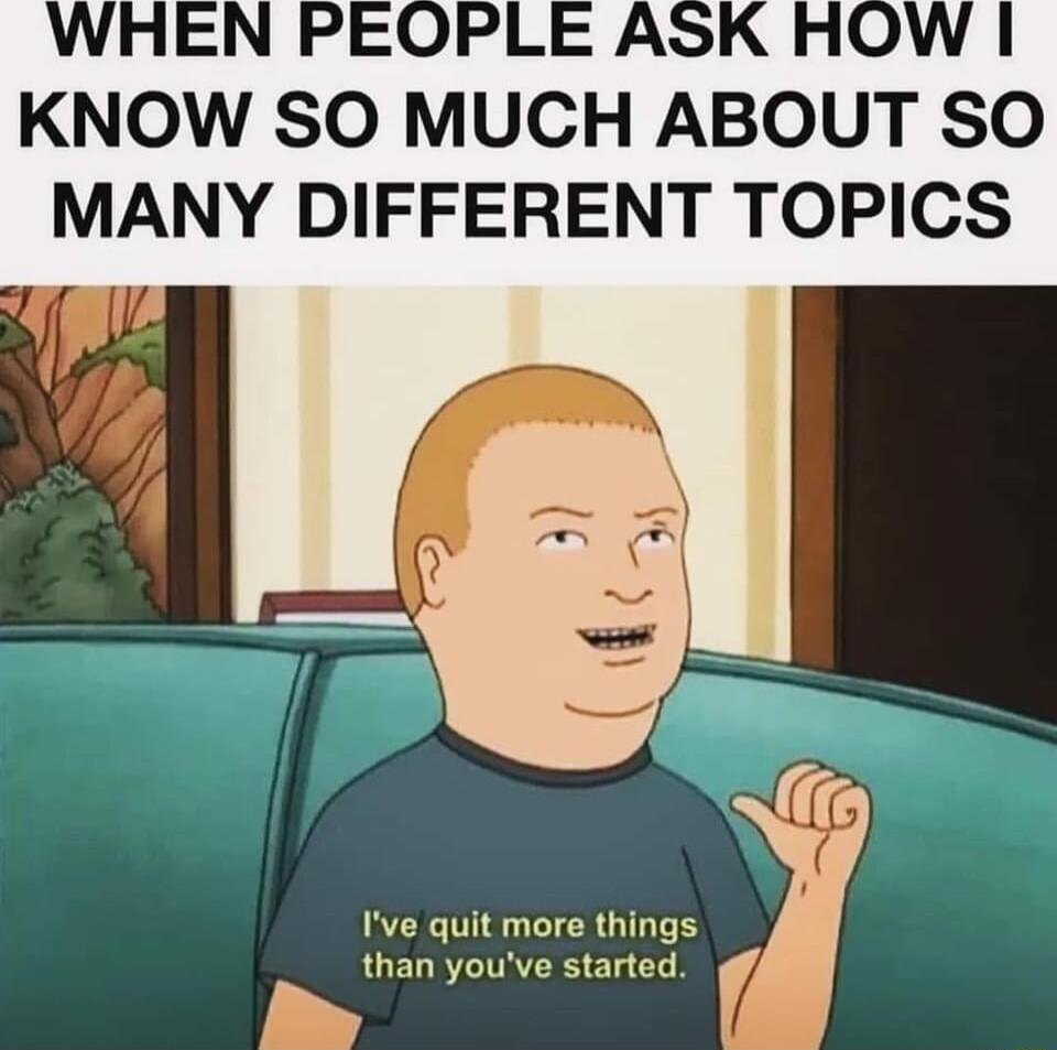 KNOW SO MUCH ABOUT SO MANY DIFFERENT TOPICS Ive quit more things than youve started