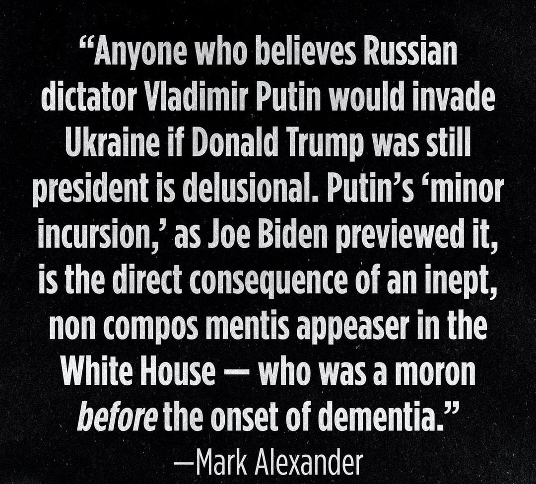 Anyone who helieves Russian dictator Vladimir Putin would invade Ukraine if Donald Trump was still president is delusional Putins minor incursion as Joe Biden previewed it is the direct consequence of an inept non compos mentis appeaser in the White House who was a moron before the onset of dementia Mark Alexander FOR OBJECTIVE AND UNCENSORED TRUTH PATRIOTPOSTUS