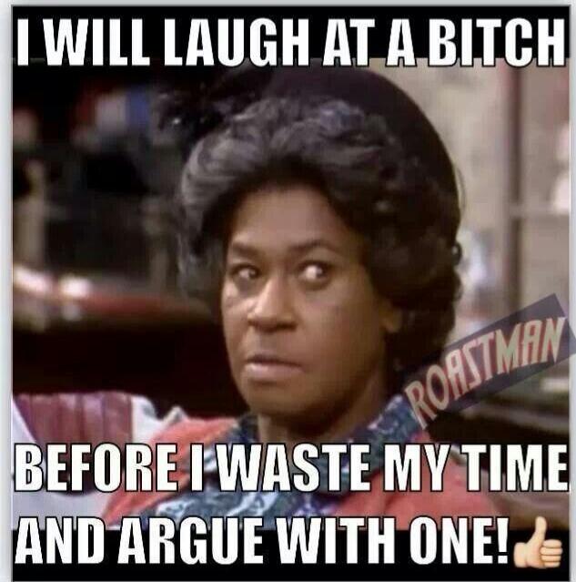 I WILL LAUGH AT A BITCH BEFORE I WASTE MY TIME AND ARGUE WITH ONE!