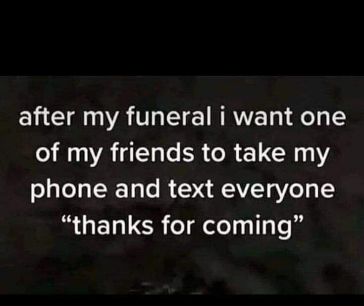 after my funeral i want one of my friends to take my phone and text everyone 