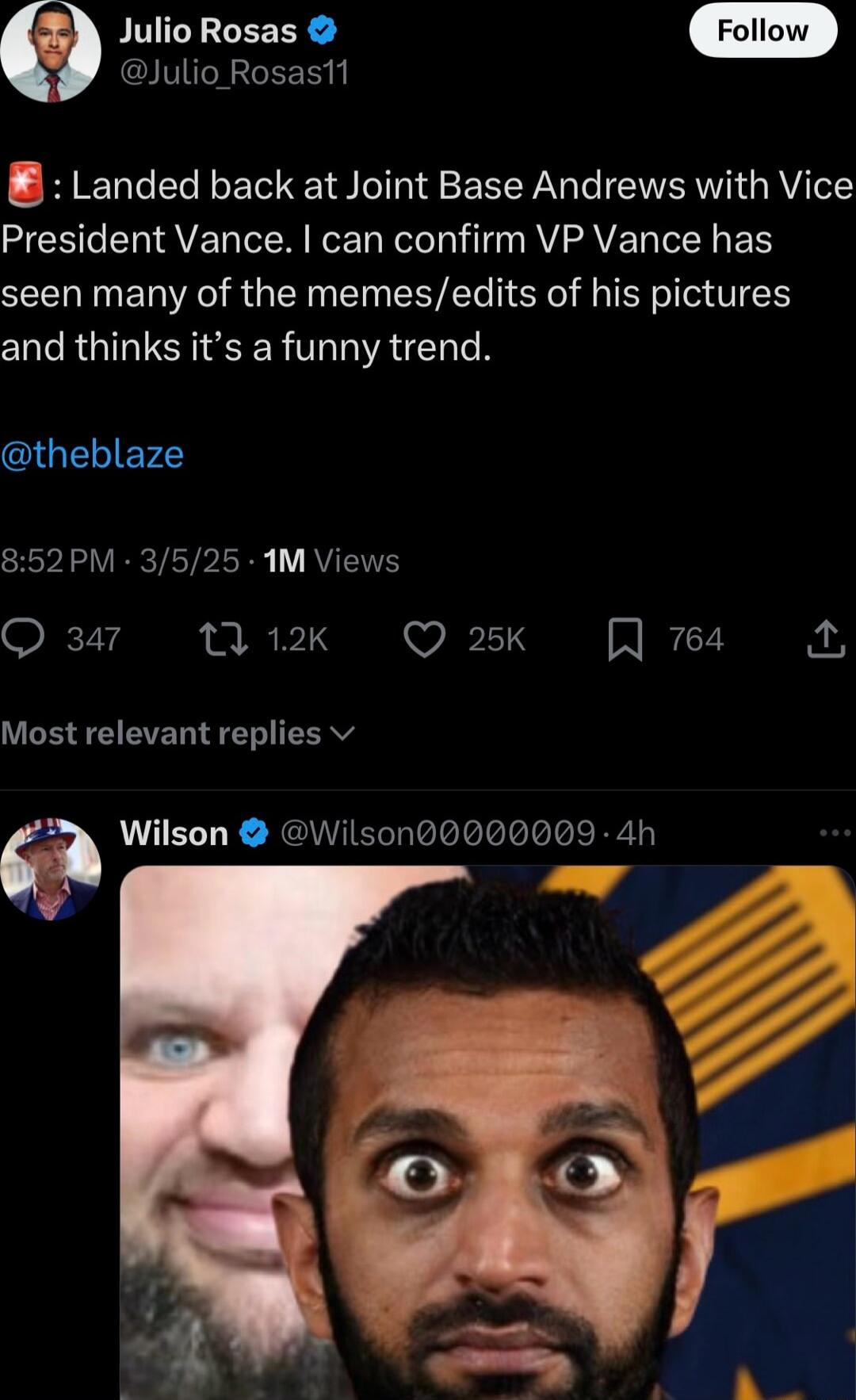 Julio Rosas Julio Rosast1 8 Landed back at Joint Base Andrews with Vice President Vance can confirm VP Vance has seen many of the memesedits of his pictures and thinks its a funny trend theblaze 852PM 3525 1M Views Q 347 M2k Q 25K A 764 e 7 Most relevant replies v Wilson Wilson0000009 4h S