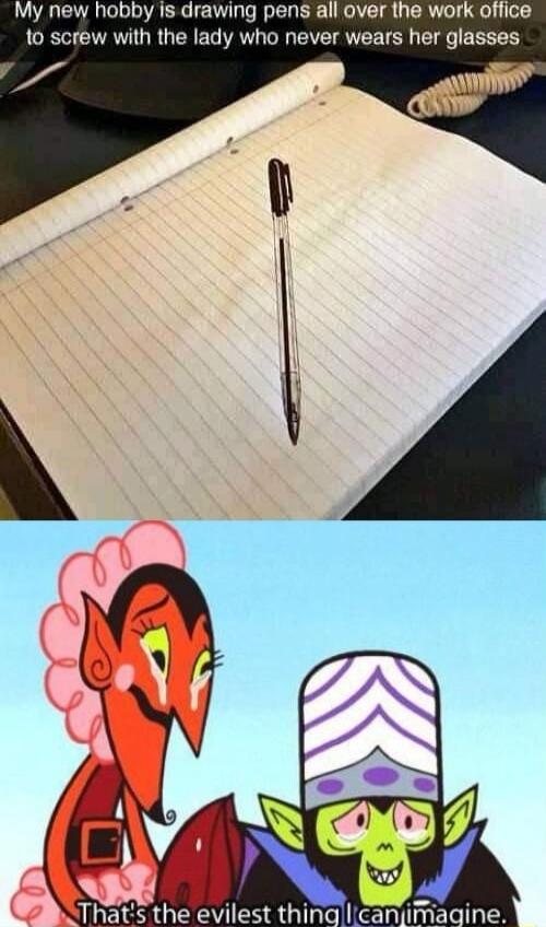 My new hobby is drawing pens all over the work office to screw with the lady who never wears her glasses
That's the evilest thing I can imagine.