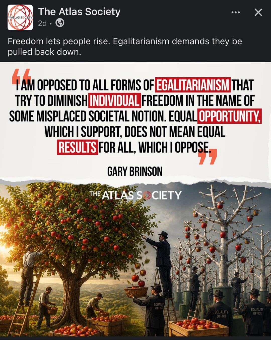 The Atlas Society. Freedom lets people rise. Egalitarianism demands they be pulled back down. I AM OPPOSED TO ALL FORMS OF EGALITARIANISM THAT TRY TO DIMINISH INDIVIDUAL FREEDOM IN THE NAME OF SOME MISPLACED SOCIETAL NOTION. EQUAL OPPORTUNITY, WHICH I SUPPORT, DOES NOT MEAN EQUAL RESULTS FOR ALL, WHICH I OPPOSE. GARY BRINSON. The Atlas Society. Equ