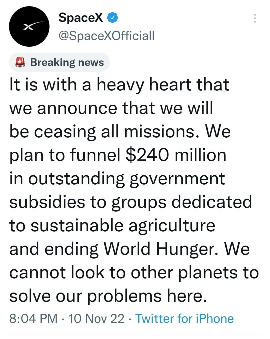 e SpaceX SpaceXOfficiall B Breaking news It is with a heavy heart that we announce that we will be ceasing all missions We plan to funnel 240 million in outstanding government subsidies to groups dedicated to sustainable agriculture and ending World Hunger We cannot look to other planets to solve our problems here 804 PM 10 Nov 22 Twitter for iPhone 1199 Retweets 196 Quote Tweets 4917 Likes T Q 3