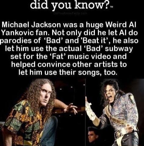 did you know Michael Jackson was a huge Weird Al Yankovic fan Not only did he let Al do parodies of Bad and Beat it he also I NVETR T 1o TE I ETe RV IVEERY set for the Fat music video and helped convince other artists to EVER T V ER TN