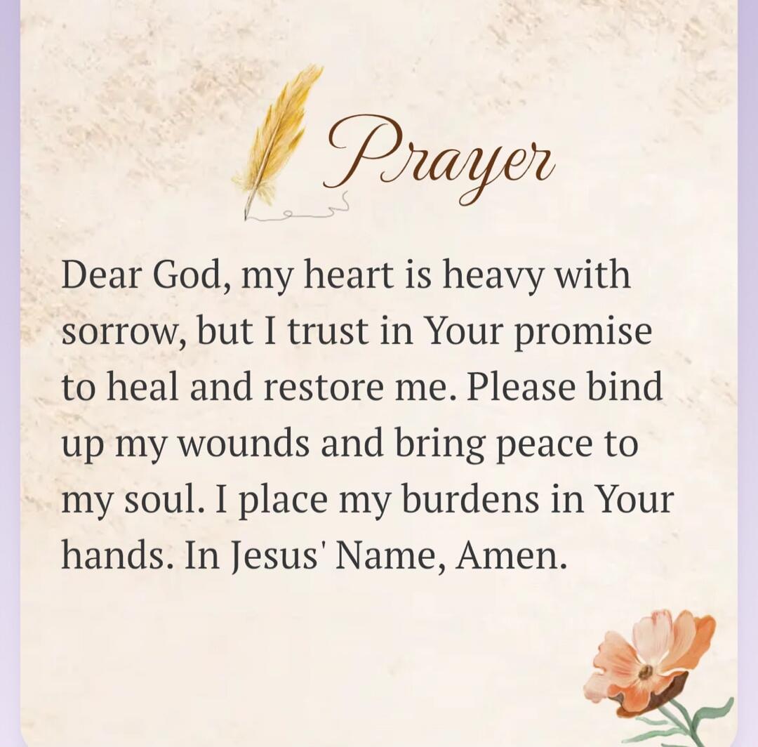 Prayer Dear God, my heart is heavy with sorrow, but I trust in Your promise to heal and restore me. Please bind up my wounds and bring peace to my soul. I place my burdens in Your hands. In Jesus' Name, Amen.
