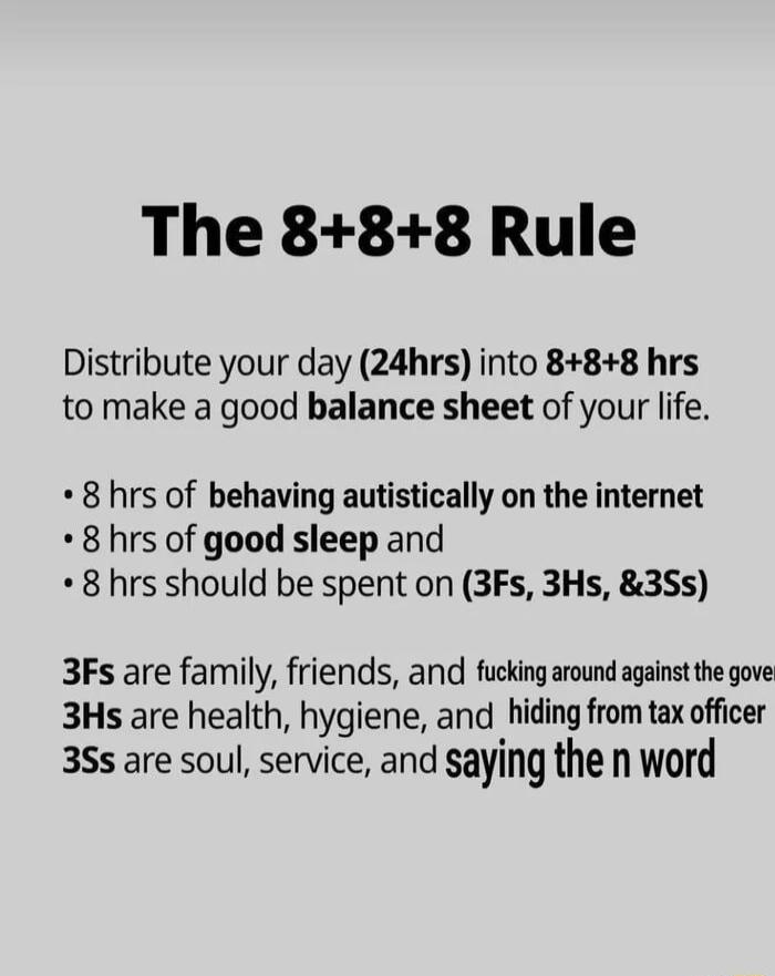 The 888 Rule Distribute your day 24hrs into 888 hrs to make a good balance sheet of your life 8 hrs of behaving autistically on the internet 8 hrs of good sleep and 8 hrs should be spent on 3Fs 3Hs 3Ss 3Fs are family friends and fucking around against the gove 3Hs are health hygiene and hiding from tax officer 3Ss are soul service and saying the n word