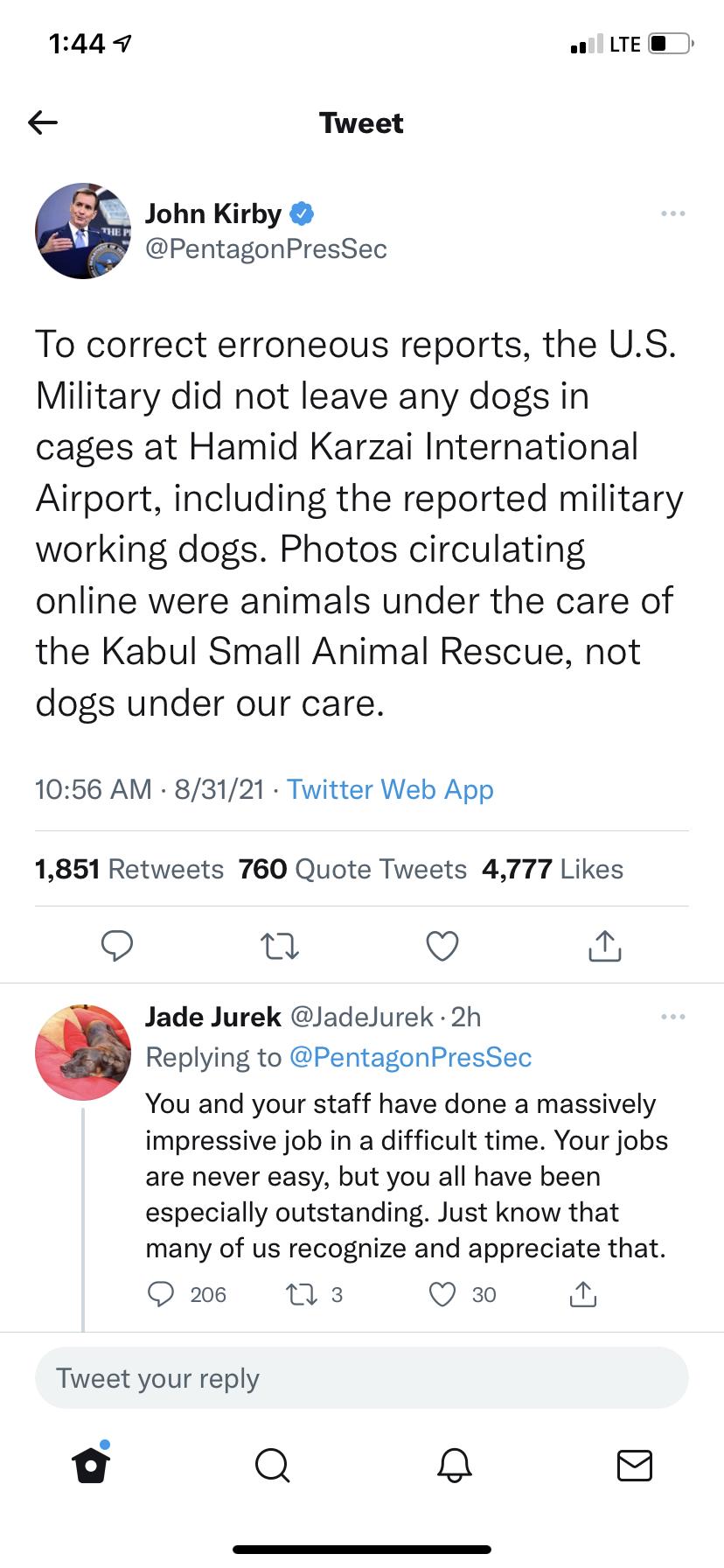 1449 o LTE Tweet John Kirby PentagonPresSec To correct erroneous reports the US Military did not leave any dogs in cages at Hamid Karzai International Airport including the reported military working dogs Photos circulating online were animals under the care of the Kabul Small Animal Rescue not dogs under our care 1056 AM 83121 Twitter Web App 1851 Retweets 760 Quote Tweets 4777 Likes n Q Jade Jure