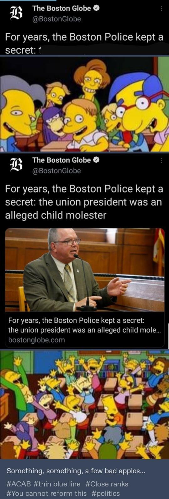 i The Boston Globe BostonGlobe For years the Boston Police kept a secret b The Boston Globe BostonGlobe For years the Boston Police kept a secret the union president was an E1CToSle Relalile Raglel CH T For years the Boston Police kept a secret the union president was an alleged child mole bostonglobecom Something something a few bad apples ACAB thin blue line Close ranks You cannot reform this po