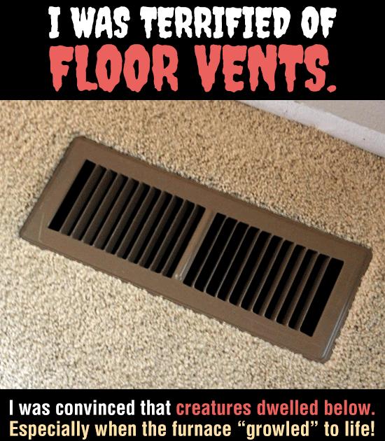 1 WAS TERRIFIED OF FLOOR VENTS was convinced that creatures dwelled below Especially when the furnace growled to life