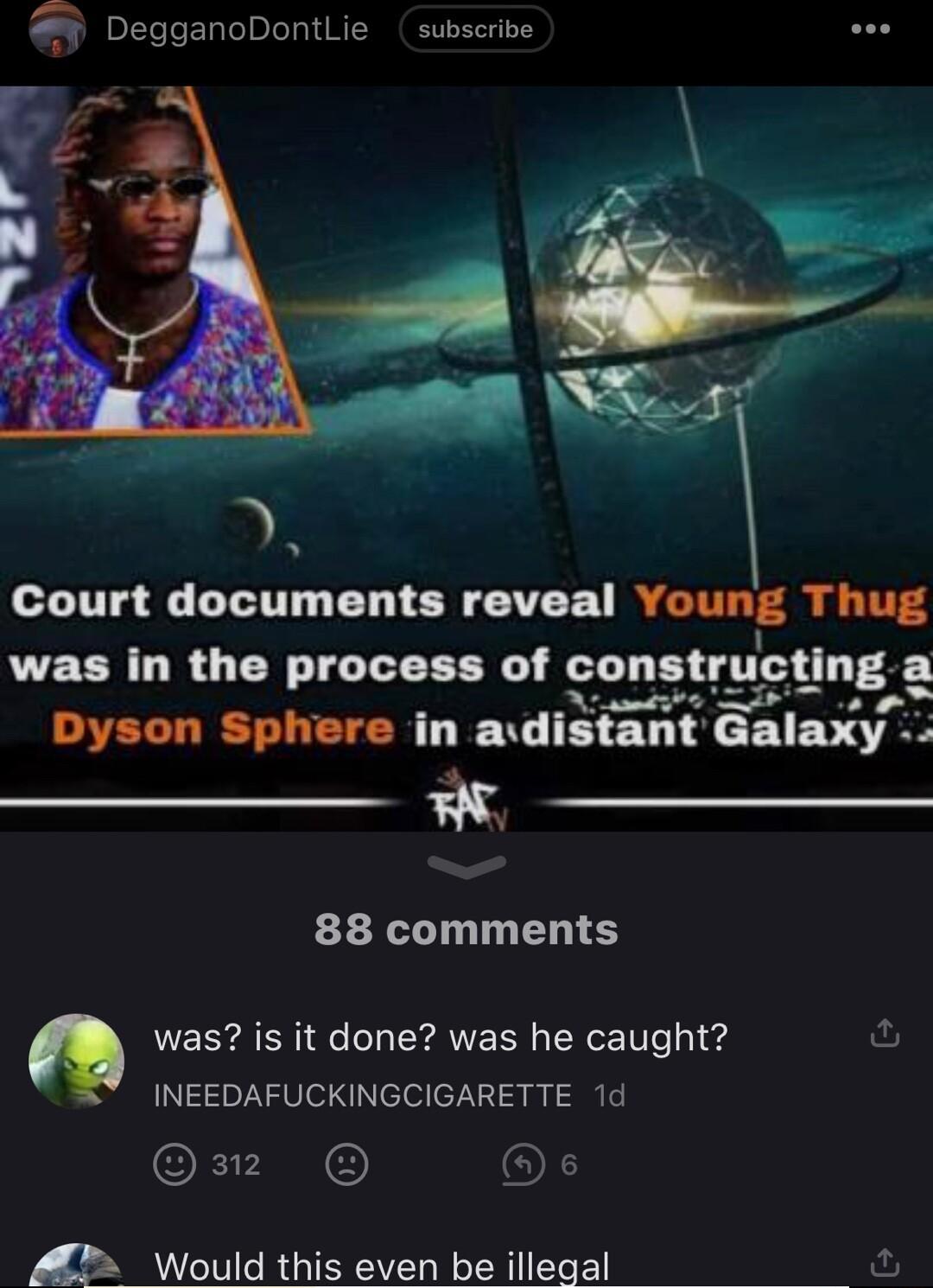 9 DegganoDontLie subscribe Court documents reveal Vomg Thug was in the process of co ti uctlng a Dyson Sphere in adlnnn Gnlnxy N 88 comments was is it done was he caught INEEDAFUCKINGCIGARETTE 1d om O A Would this even be illegal