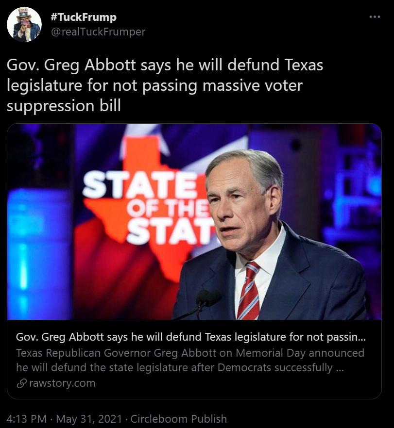 TuckFrump ICEI GVl 29 T VAETYTe I o Yo d Vl TSRV e I3 Te MM T ETS legislature for not passing massive voter suppression bill 5 Gov Greg Abbott says he will defund Texas legislature for not passin Texas Republican Governor Greg Abbott on Memorial Day announced he will defund the state legislature after Democrats successfully rawstorycom 413 PM May 31 2021 Circleboom Publish
