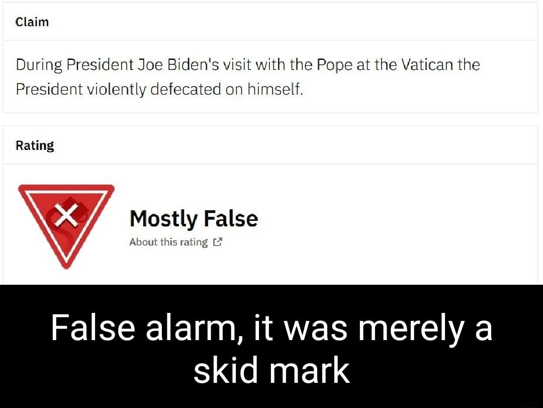 Claim During President Joe Bidens visit with the Pope at the Vatican the President violently defecated on himself Rating 9 Mostly False About this rating False alarm it was merely a skid mark