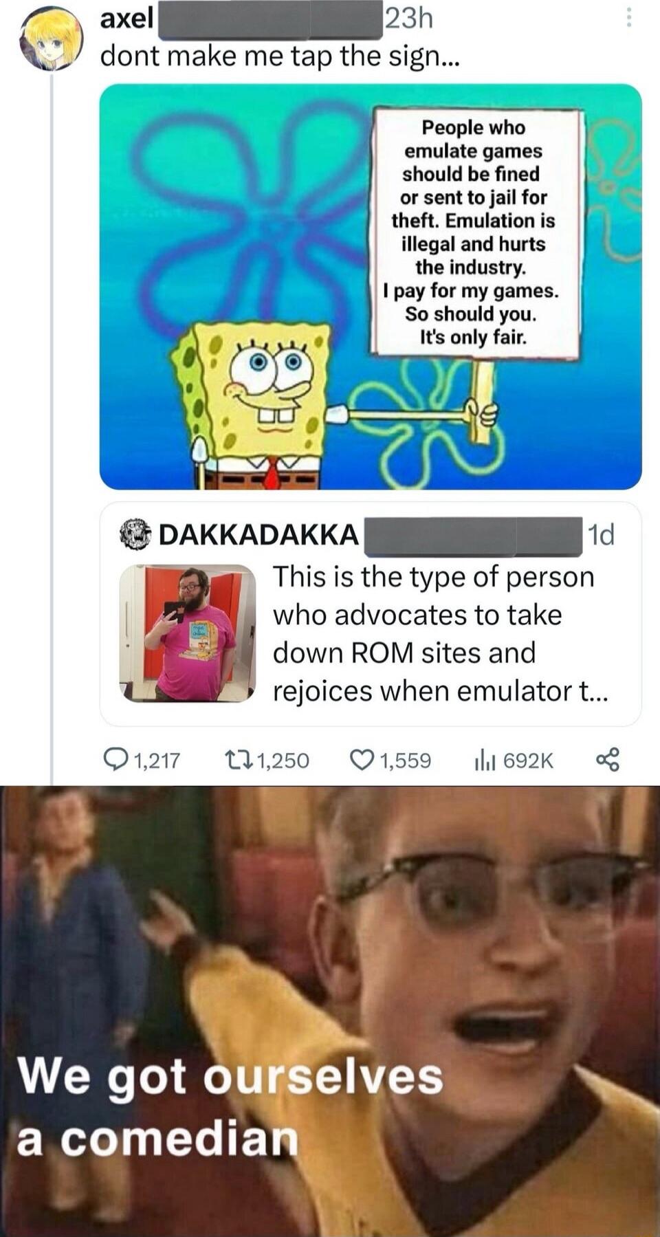 dont make me tap the sign People who emulate games should be fined or sent to jail for theft Emulation is illegal and hurts the industry 1 pay for my games S0 should you It only fair s DAKKADAKKA This is the type of person who advocates to take down ROM sites and rejoices when emulator t 1559 l1692K o We got ourselves NI LR