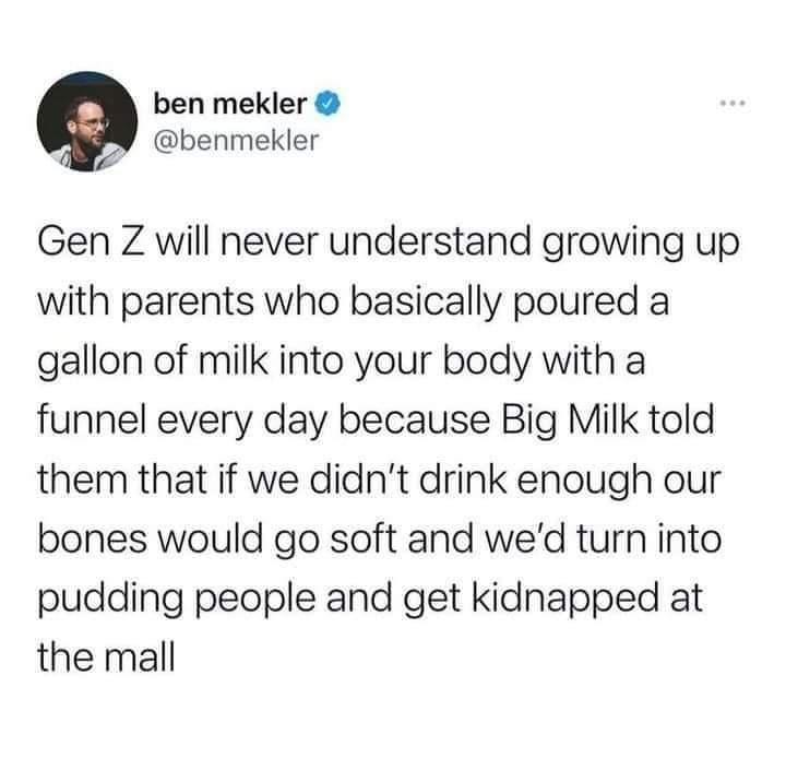 ben mekler 2 benmekler Gen Z will never understand growing up with parents who basically poured a gallon of milk into your body with a funnel every day because Big Milk told them that if we didnt drink enough our bones would go soft and wed turn into pudding people and get kidnapped at the mall