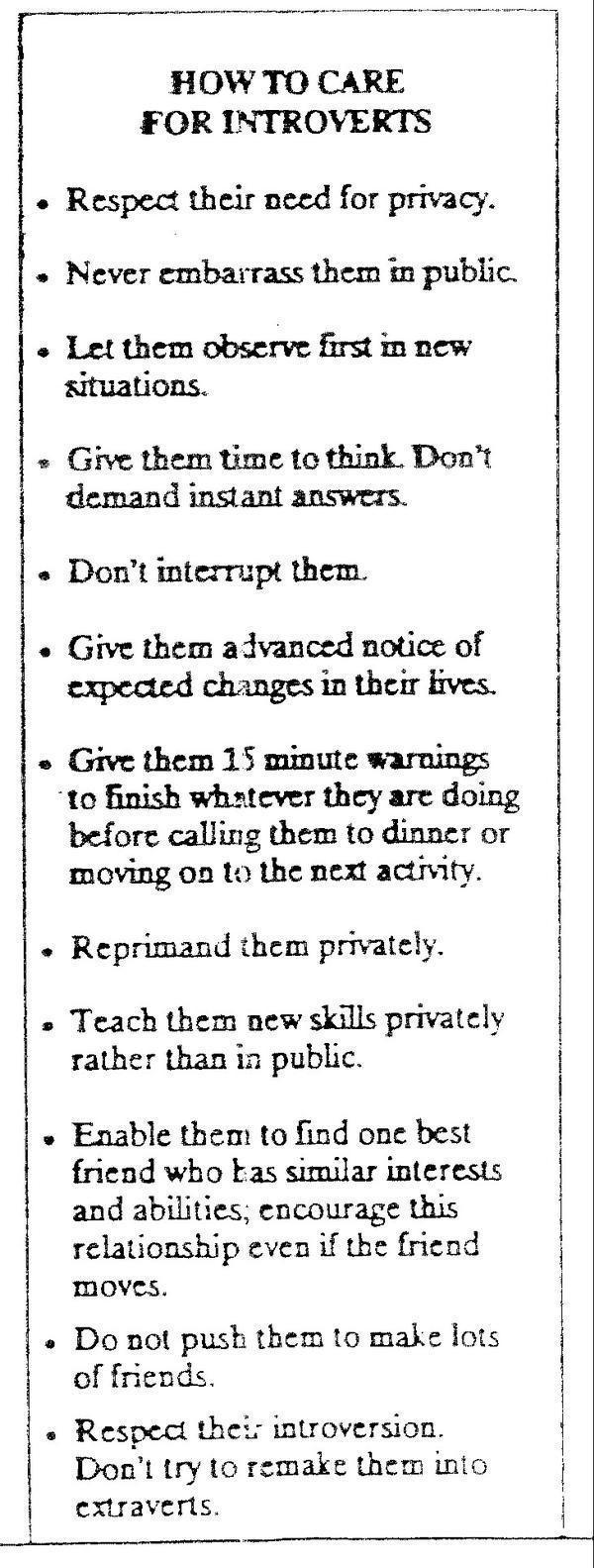 FOR INTROVERTS Respect their need for privacy Never embarrass them n public Let them observe first n new situations Give them time to think Dont demand instant answers Dont interrupt them Give them advanced notice of expected changes in their bves Give them 15 minute warnings to finish whatever they are doing before calling them to dinner or moving on 1o the next activity Reprimand them privately 